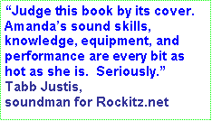 Text Box: “Judge this book by its cover.  Amanda’s sound skills, knowledge, equipment, and performance are every bit as hot as she is.  Seriously.” Tabb Justis, soundman for Rockitz.net