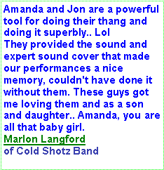 Text Box: Amanda and Jon are a powerful tool for doing their thang and doing it superbly.. Lol
They provided the sound and expert sound cover that made our performances a nice memory, couldn't have done it without them. These guys got me loving them and as a son and daughter.. Amanda, you are all that baby girl.Marlon Langford of Cold Shotz Band