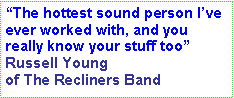 Text Box: “The hottest sound person I’ve ever worked with, and you really know your stuff too” Russell Young of The Recliners Band